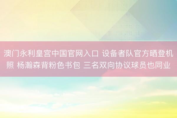 澳门永利皇宫中国官网入口 设备者队官方晒登机照 杨瀚森背粉色书包 三名双向协议球员也同业
