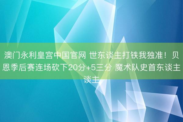 澳门永利皇宫中国官网 世东谈主打铁我独准！贝恩季后赛连场砍下20分+5三分 魔术队史首东谈主
