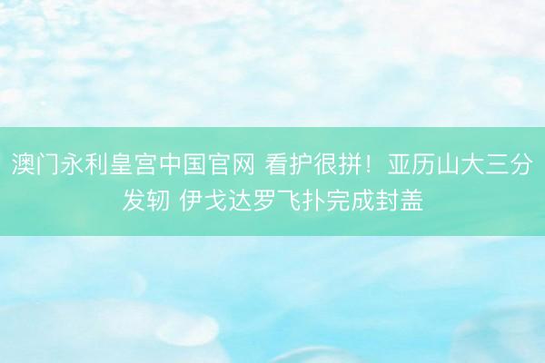 澳门永利皇宫中国官网 看护很拼！亚历山大三分发轫 伊戈达罗飞扑完成封盖