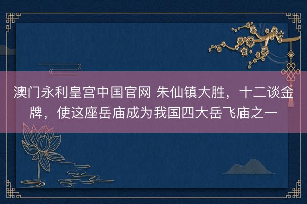 澳门永利皇宫中国官网 朱仙镇大胜，十二谈金牌，使这座岳庙成为我国四大岳飞庙之一