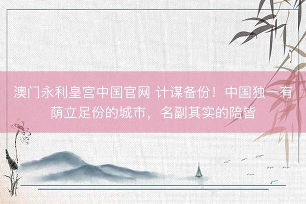 澳门永利皇宫中国官网 计谋备份！中国独一有荫立足份的城市，名副其实的陪皆