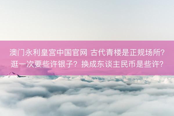 澳门永利皇宫中国官网 古代青楼是正规场所？逛一次要些许银子？换成东谈主民币是些许？