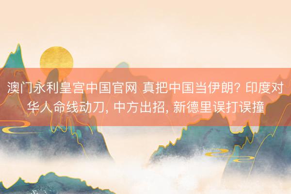 澳门永利皇宫中国官网 真把中国当伊朗? 印度对华人命线动刀， 中方出招， 新德里误打误撞