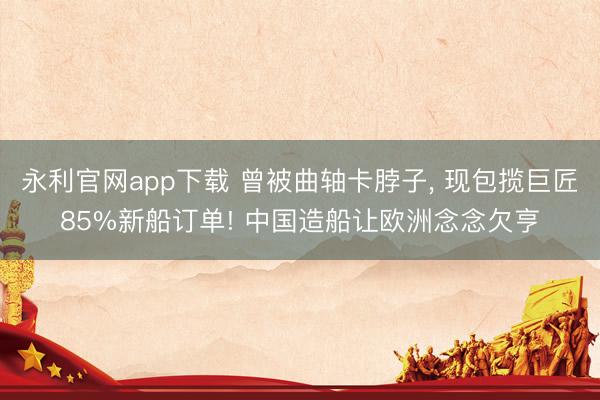 永利官网app下载 曾被曲轴卡脖子, 现包揽巨匠85%新船订单! 中国造船让欧洲念念欠亨