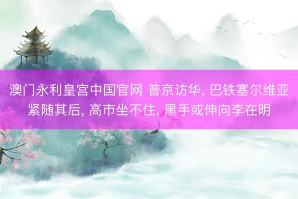 澳门永利皇宫中国官网 普京访华， 巴铁塞尔维亚紧随其后， 高市坐不住， 黑手或伸向李在明