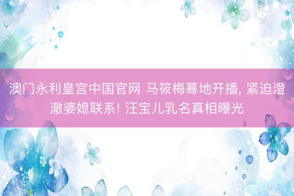 澳门永利皇宫中国官网 马筱梅蓦地开播， 紧迫澄澈婆媳联系! 汪宝儿乳名真相曝光