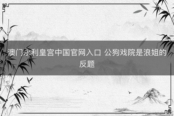 澳门永利皇宫中国官网入口 公狗戏院是浪姐的反题