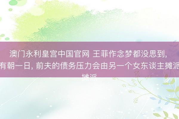 澳门永利皇宫中国官网 王菲作念梦都没思到， 有朝一日， 前夫的债务压力会由另一个女东谈主摊派