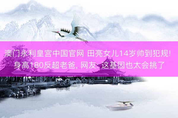 澳门永利皇宫中国官网 田亮女儿14岁帅到犯规! 身高180反超老爸， 网友: 这基因也太会挑了