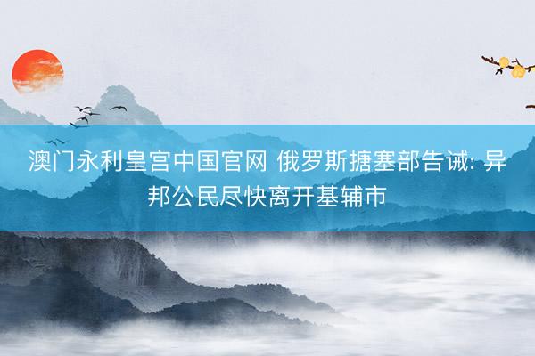 澳门永利皇宫中国官网 俄罗斯搪塞部告诫: 异邦公民尽快离开基辅市