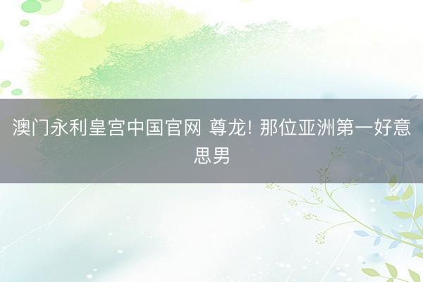 澳门永利皇宫中国官网 尊龙! 那位亚洲第一好意思男