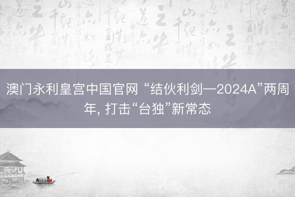 澳门永利皇宫中国官网 “结伙利剑—2024A”两周年， 打击“台独”新常态