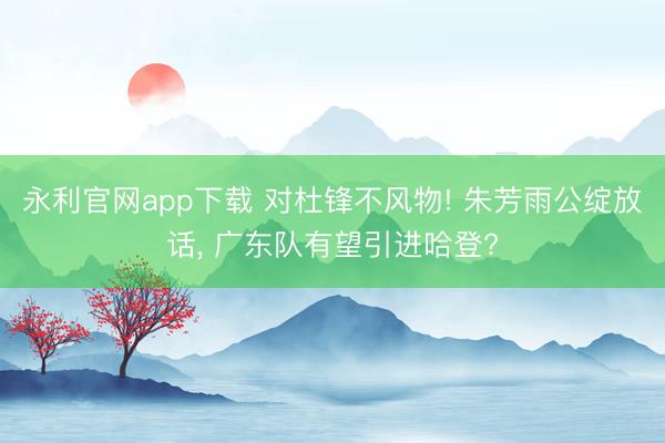 永利官网app下载 对杜锋不风物! 朱芳雨公绽放话， 广东队有望引进哈登?