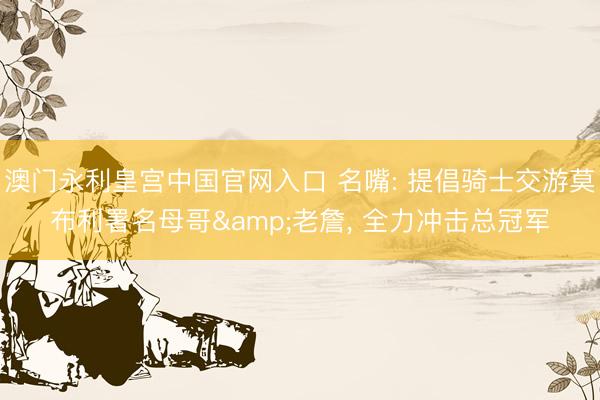 澳门永利皇宫中国官网入口 名嘴: 提倡骑士交游莫布利署名母哥&老詹， 全力冲击总冠军