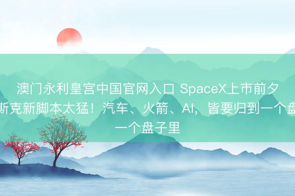 澳门永利皇宫中国官网入口 SpaceX上市前夕，马斯克新脚本太猛！汽车、火箭、AI，皆要归到一个盘子里