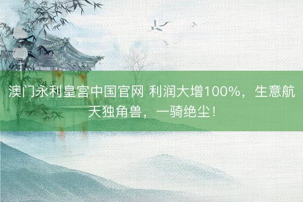 澳门永利皇宫中国官网 利润大增100%，生意航天独角兽，一骑绝尘！