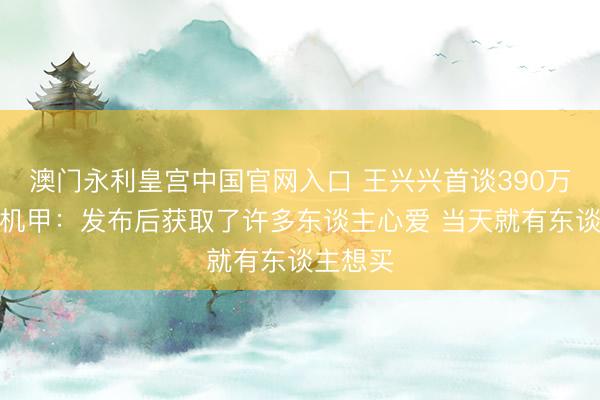 澳门永利皇宫中国官网入口 王兴兴首谈390万起变形机甲：发布后获取了许多东谈主心爱 当天就有东谈主想买