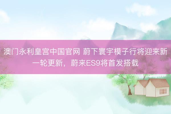 澳门永利皇宫中国官网 蔚下寰宇模子行将迎来新一轮更新，蔚来ES9将首发搭载