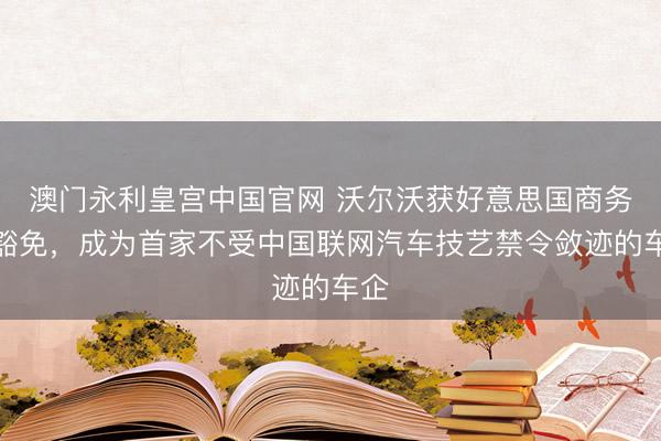 澳门永利皇宫中国官网 沃尔沃获好意思国商务部豁免，成为首家不受中国联网汽车技艺禁令敛迹的车企
