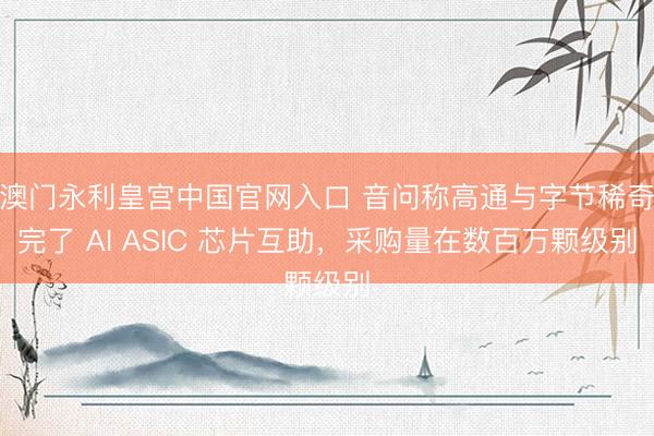 澳门永利皇宫中国官网入口 音问称高通与字节稀奇完了 AI ASIC 芯片互助,采购量在数百万颗级别