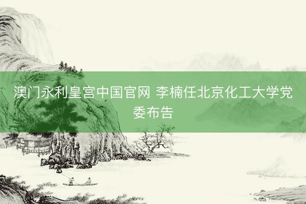 澳门永利皇宫中国官网 李楠任北京化工大学党委布告