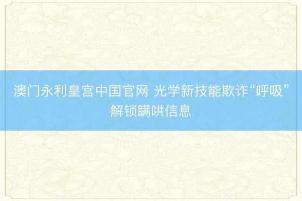 澳门永利皇宫中国官网 光学新技能欺诈“呼吸”解锁瞒哄信息