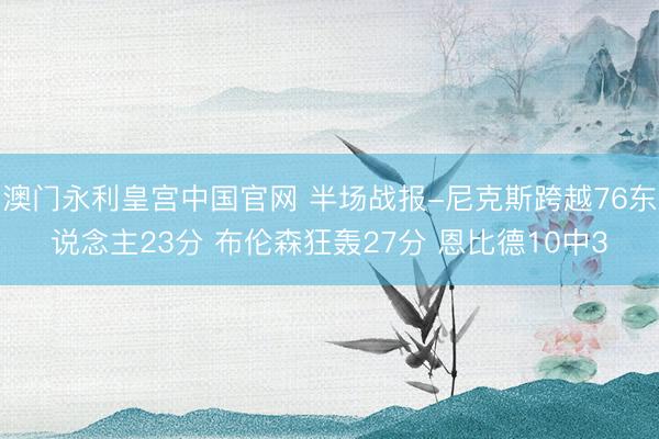 澳门永利皇宫中国官网 半场战报-尼克斯跨越76东说念主23分 布伦森狂轰27分 恩比德10中3