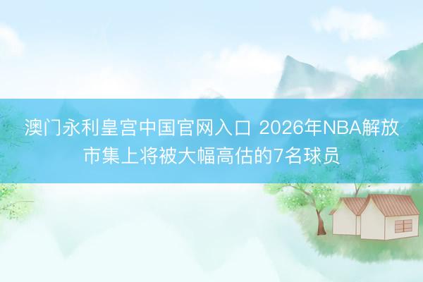 澳门永利皇宫中国官网入口 2026年NBA解放市集上将被大幅高估的7名球员
