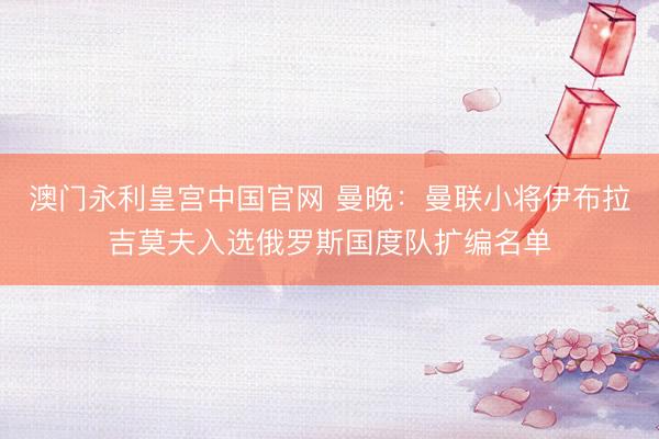 澳门永利皇宫中国官网 曼晚：曼联小将伊布拉吉莫夫入选俄罗斯国度队扩编名单