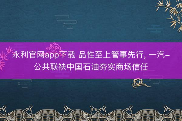 永利官网app下载 品性至上管事先行， 一汽-公共联袂中国石油夯实商场信任