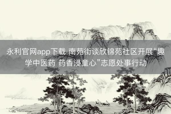 永利官网app下载 南苑街谈欣锦苑社区开展“趣学中医药 药香浸童心”志愿处事行动