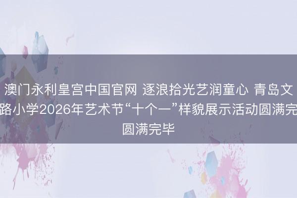 澳门永利皇宫中国官网 逐浪拾光艺润童心 青岛文登路小学2026年艺术节“十个一”样貌展示活动圆满完毕