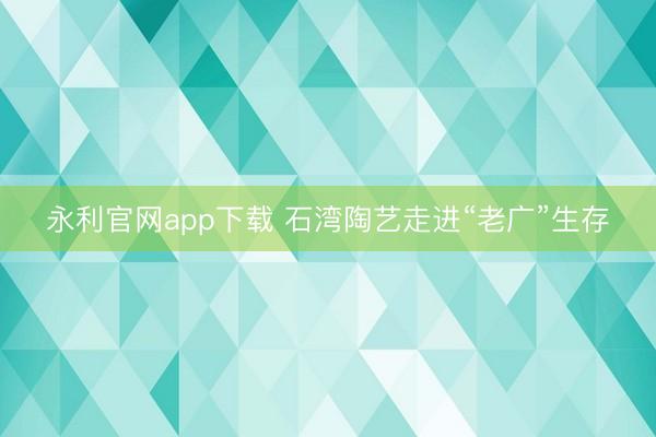 永利官网app下载 石湾陶艺走进“老广”生存