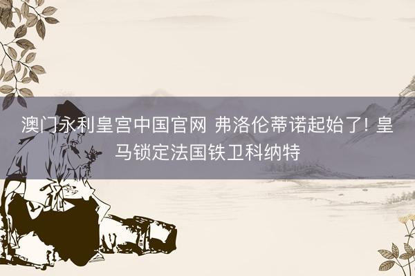 澳门永利皇宫中国官网 弗洛伦蒂诺起始了! 皇马锁定法国铁卫科纳特