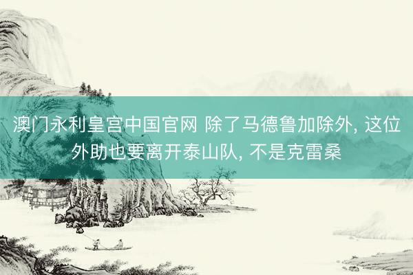 澳门永利皇宫中国官网 除了马德鲁加除外, 这位外助也要离开泰山队, 不是克雷桑