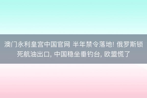 澳门永利皇宫中国官网 半年禁令落地! 俄罗斯锁死航油出口， 中国稳坐垂钓台， 欧盟慌了