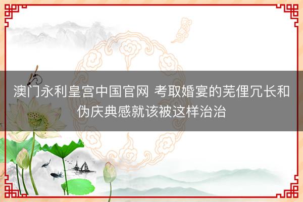澳门永利皇宫中国官网 考取婚宴的芜俚冗长和伪庆典感就该被这样治治