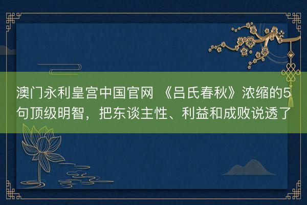 澳门永利皇宫中国官网 《吕氏春秋》浓缩的5句顶级明智，把东谈主性、利益和成败说透了