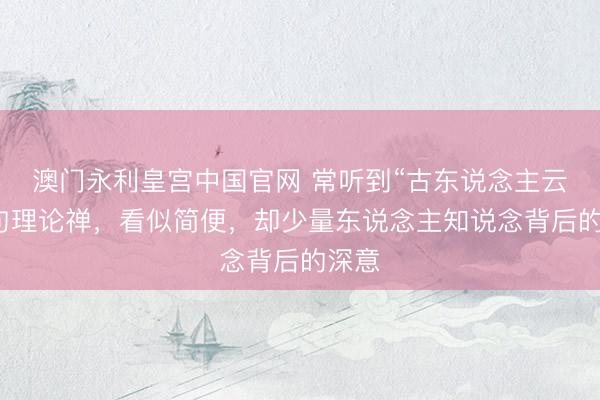 澳门永利皇宫中国官网 常听到“古东说念主云”这句理论禅，看似简便，却少量东说念主知说念背后的深意