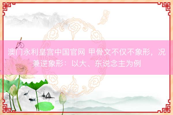 澳门永利皇宫中国官网 甲骨文不仅不象形，况兼逆象形：以大、东说念主为例