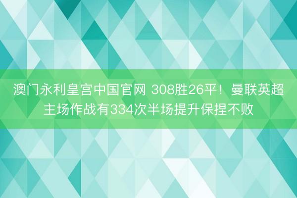 澳门永利皇宫中国官网 308胜26平！曼联英超主场作战有334次半场提升保捏不败