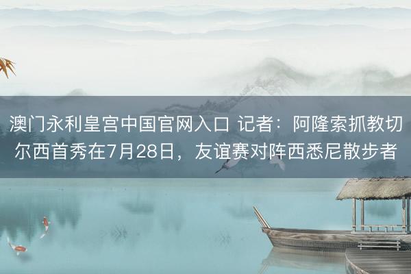 澳门永利皇宫中国官网入口 记者：阿隆索抓教切尔西首秀在7月28日，友谊赛对阵西悉尼散步者