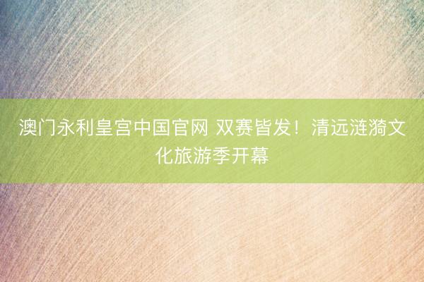 澳门永利皇宫中国官网 双赛皆发！清远涟漪文化旅游季开幕
