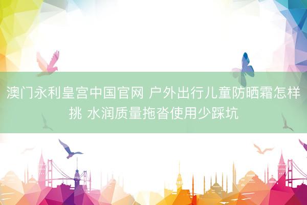 澳门永利皇宫中国官网 户外出行儿童防晒霜怎样挑 水润质量拖沓使用少踩坑