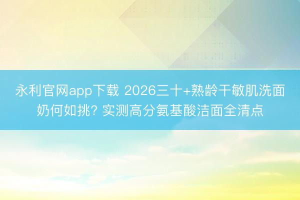 永利官网app下载 2026三十+熟龄干敏肌洗面奶何如挑? 实测高分氨基酸洁面全清点