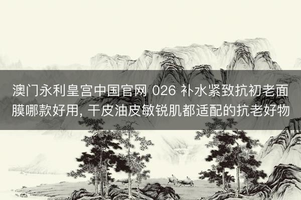 澳门永利皇宫中国官网 026 补水紧致抗初老面膜哪款好用， 干皮油皮敏锐肌都适配的抗老好物