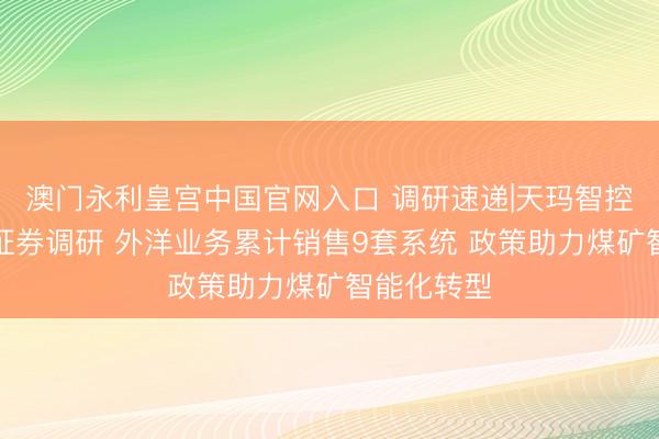 澳门永利皇宫中国官网入口 调研速递|天玛智控袭取山西证券调研 外洋业务累计销售9套系统 政策助力煤矿智能化转型