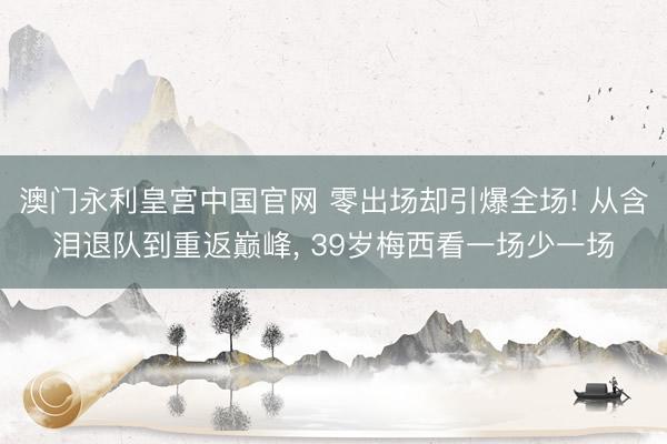 澳门永利皇宫中国官网 零出场却引爆全场! 从含泪退队到重返巅峰， 39岁梅西看一场少一场