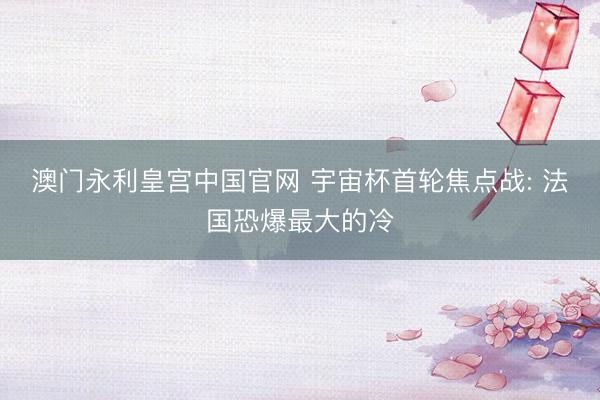 澳门永利皇宫中国官网 宇宙杯首轮焦点战: 法国恐爆最大的冷