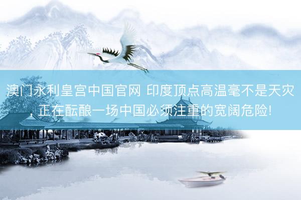 澳门永利皇宫中国官网 印度顶点高温毫不是天灾， 正在酝酿一场中国必须注重的宽阔危险!